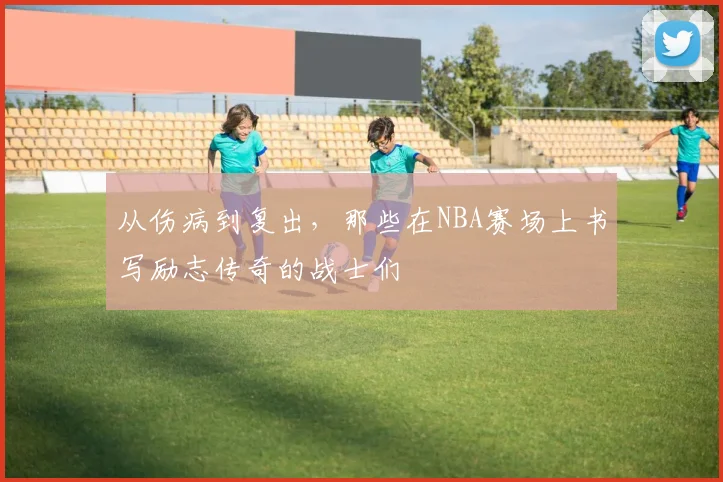 从伤病到复出,那些在NBA赛场上书写励志传奇的战士们