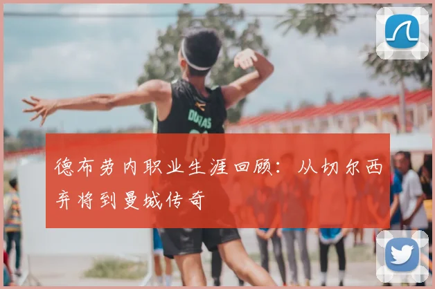 德布劳内职业生涯回顾：从切尔西弃将到曼城传奇