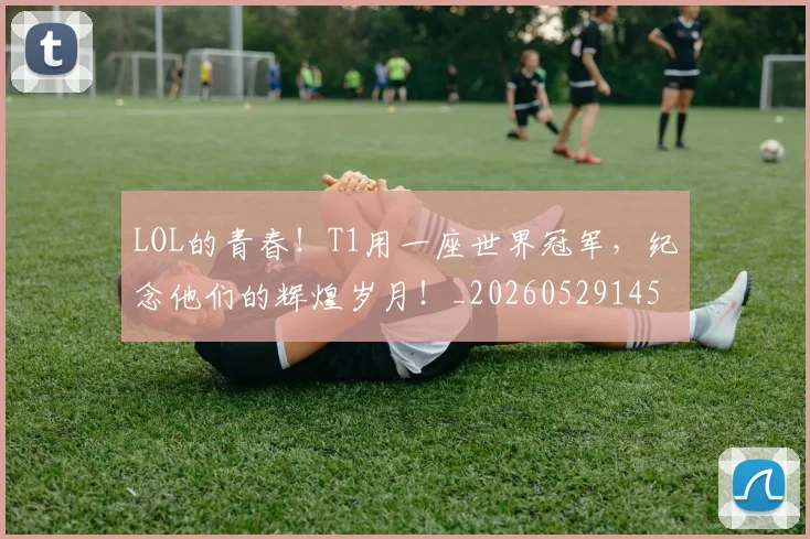 LOL的青春!T1用一座世界冠军,纪念他们的辉煌岁月!_20260529145938