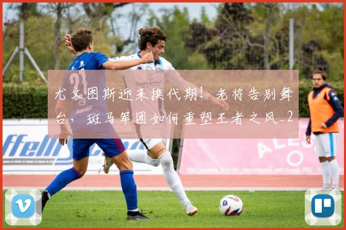 尤文图斯迎来换代期!老将告别舞台,斑马军团如何重塑王者之风_20260604200243_20260710002712