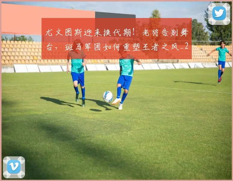 尤文图斯迎来换代期!老将告别舞台,斑马军团如何重塑王者之风_20260604200243_20260710002712