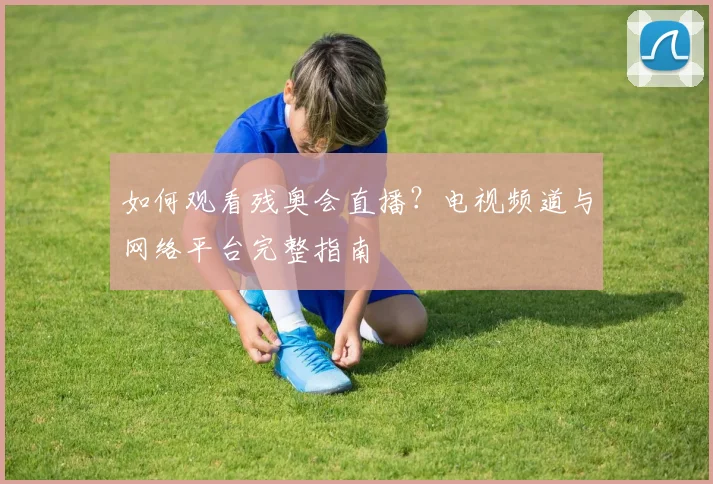 如何观看残奥会直播?电视频道与网络平台完整指南