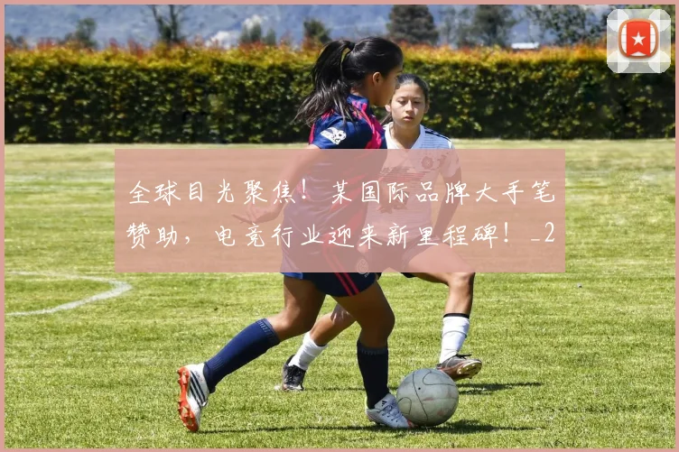全球目光聚焦!某国际品牌大手笔赞助,电竞行业迎来新里程碑!_20260707012131