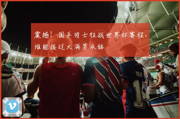 震撼!国乒将士征战世界杯赛程,谁能接过大满贯衣钵