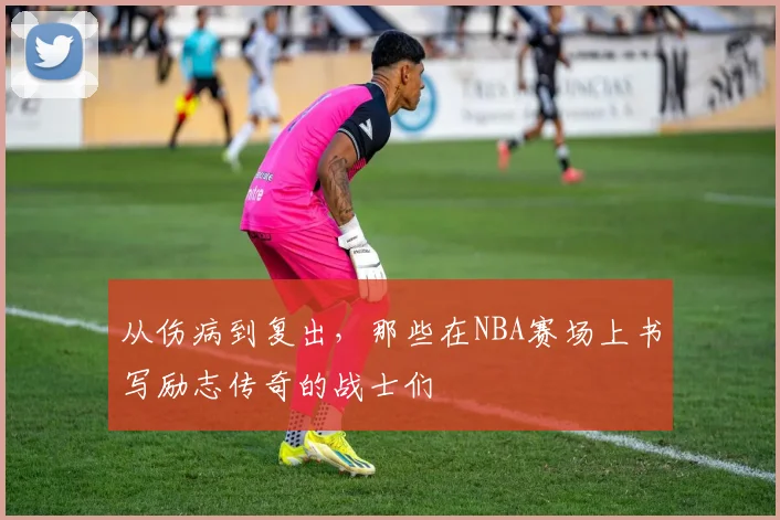 从伤病到复出,那些在NBA赛场上书写励志传奇的战士们