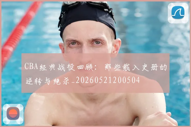 CBA经典战役回顾：那些载入史册的逆转与绝杀_20260521200504