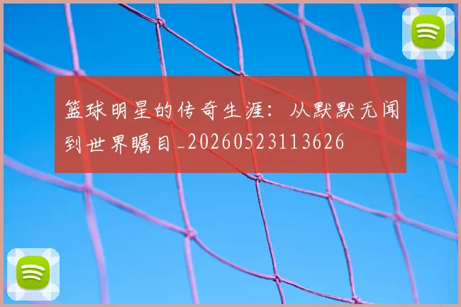 篮球明星的传奇生涯：从默默无闻到世界瞩目_20260523113626