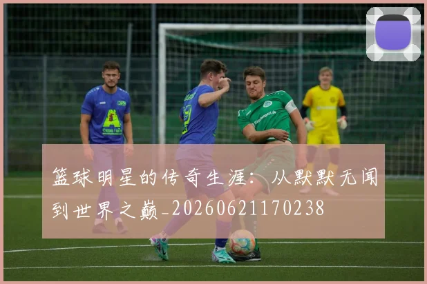 篮球明星的传奇生涯：从默默无闻到世界之巅_20260621170238