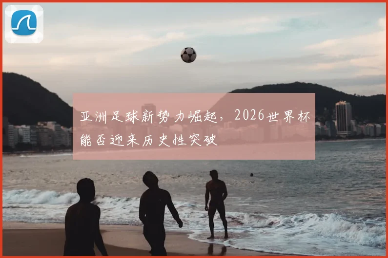 亚洲足球新势力崛起，2026世界杯能否迎来历史性突破
